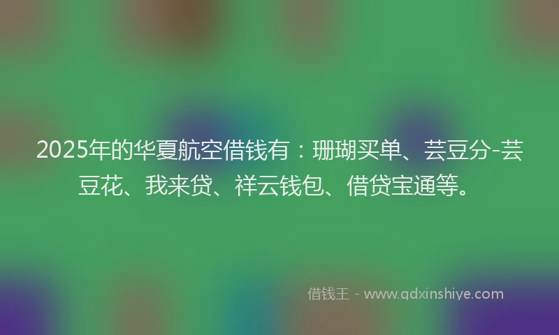 2025年的华夏航空借钱有：珊瑚买单、芸豆分-芸豆花、我来贷、祥云钱包、借贷宝通等。