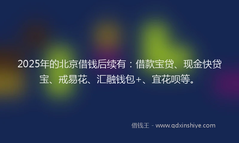 2025年的北京借钱后续有：借款宝贷、现金快贷宝、戒易花、汇融钱包+、宜花呗等。