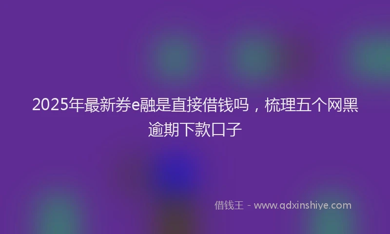 2025年最新券e融是直接借钱吗，梳理五个网黑逾期下款口子