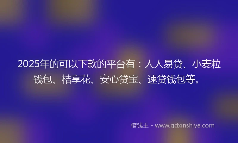 2025年的可以下款的平台有：人人易贷、小麦粒钱包、桔享花、安心贷宝、速贷钱包等。