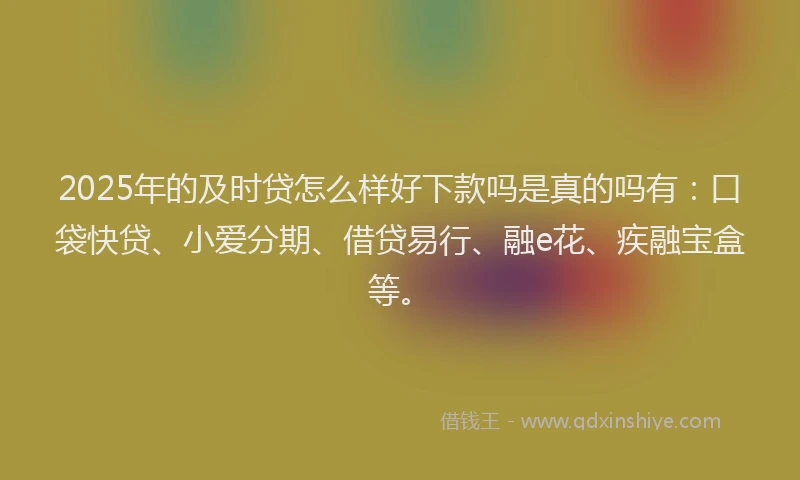 2025年的及时贷怎么样好下款吗是真的吗有：口袋快贷、小爱分期、借贷易行、融e花、疾融宝盒等。