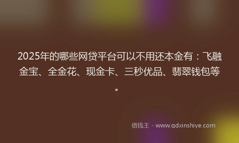 2025年的哪些网贷平台可以不用还本金有：飞融金宝、全金花、现金卡、三秒优品、翡翠钱包等。