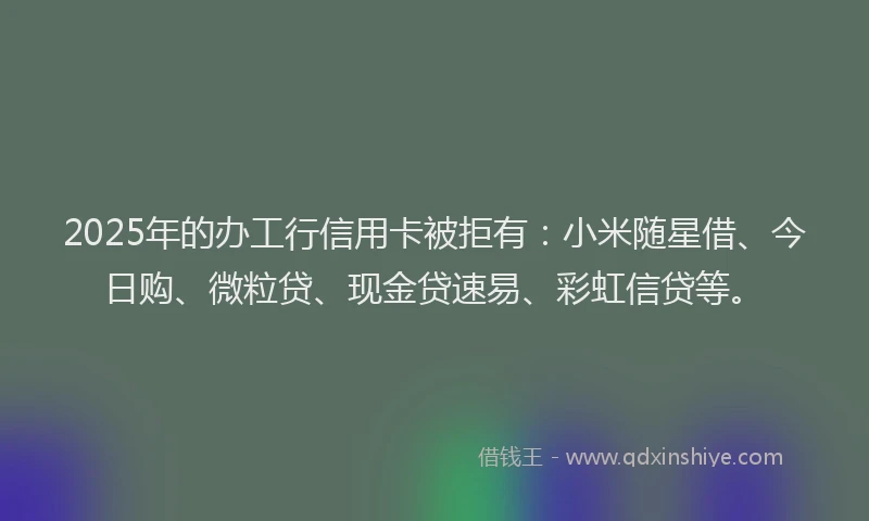 2025年的办工行信用卡被拒有：小米随星借、今日购、微粒贷、现金贷速易、彩虹信贷等。