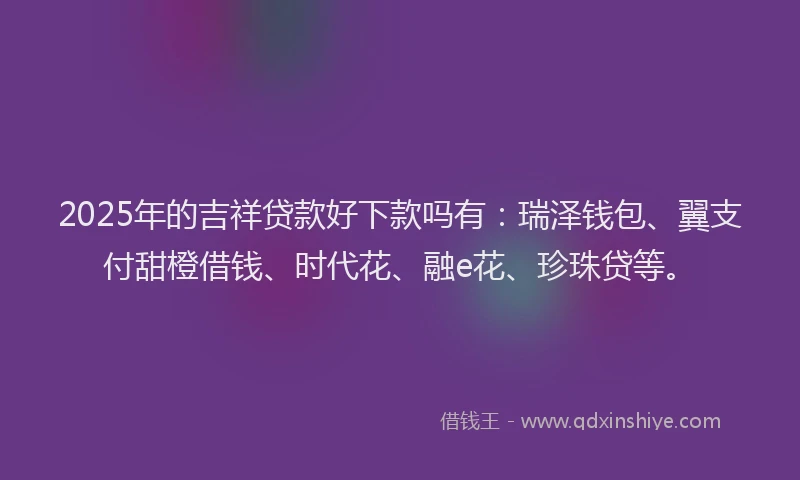 2025年的吉祥贷款好下款吗有：瑞泽钱包、翼支付甜橙借钱、时代花、融e花、珍珠贷等。