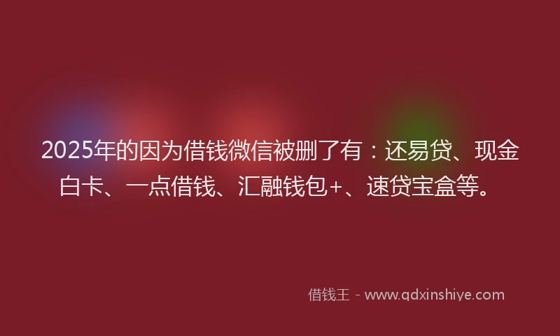 2025年的因为借钱微信被删了有：还易贷、现金白卡、一点借钱、汇融钱包+、速贷宝盒等。