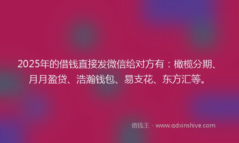 2025年的借钱直接发微信给对方有：橄榄分期、月月盈贷、浩瀚钱包、易支花、东方汇等。