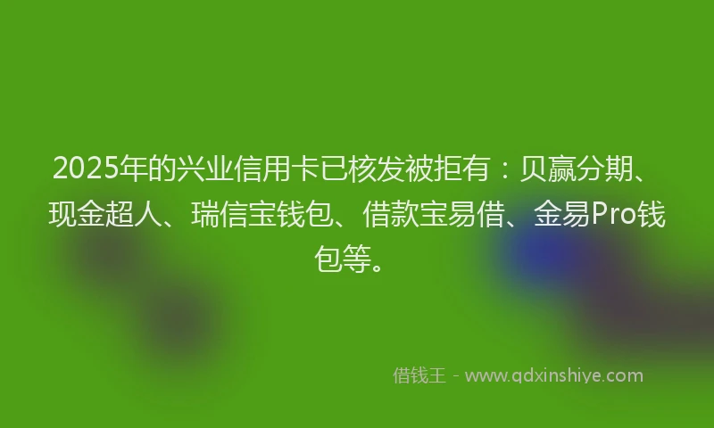 2025年的兴业信用卡已核发被拒有：贝赢分期、现金超人、瑞信宝钱包、借款宝易借、金易Pro钱包等。