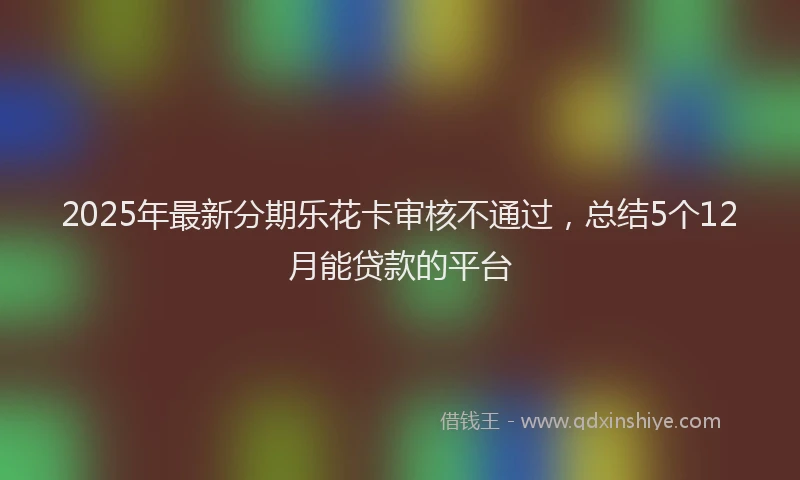 2025年最新分期乐花卡审核不通过，总结5个12月能贷款的平台