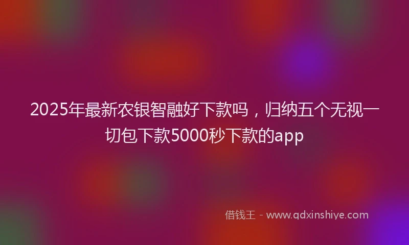 2025年最新农银智融好下款吗，归纳五个无视一切包下款5000秒下款的app