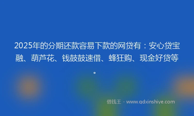 2025年的分期还款容易下款的网贷有：安心贷宝融、葫芦花、钱鼓鼓速借、蜂狂购、现金好贷等。