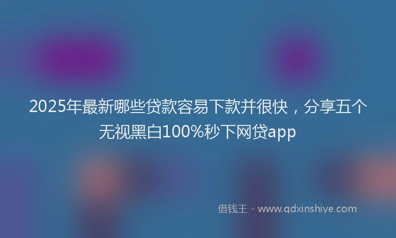 2025年最新哪些贷款容易下款并很快，分享五个无视黑白100%秒下网贷app