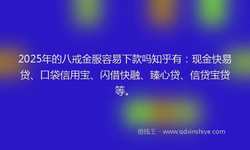 2025年的八戒金服容易下款吗知乎有：现金快易贷、口袋信用宝、闪借快融、臻心贷、信贷宝贷等。