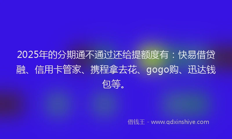 2025年的分期通不通过还给提额度有：快易借贷融、信用卡管家、携程拿去花、gogo购、迅达钱包等。