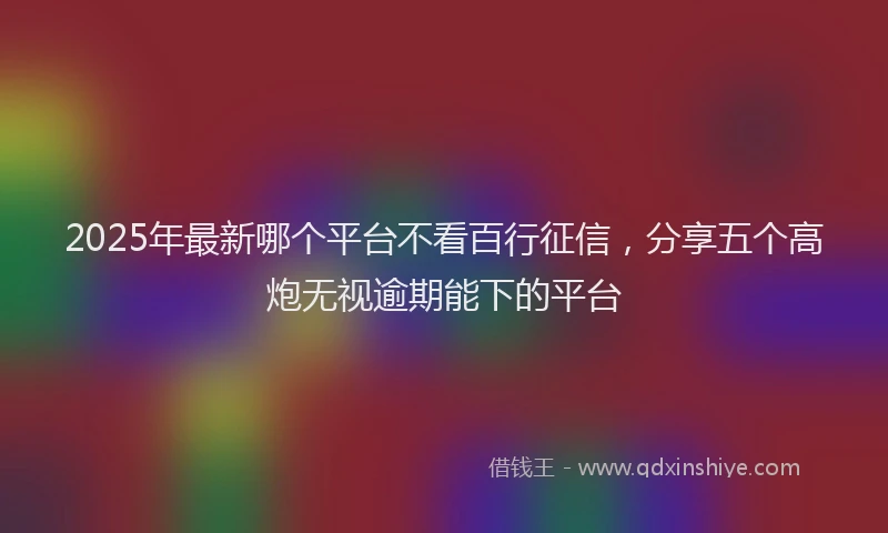 2025年最新哪个平台不看百行征信，分享五个高炮无视逾期能下的平台