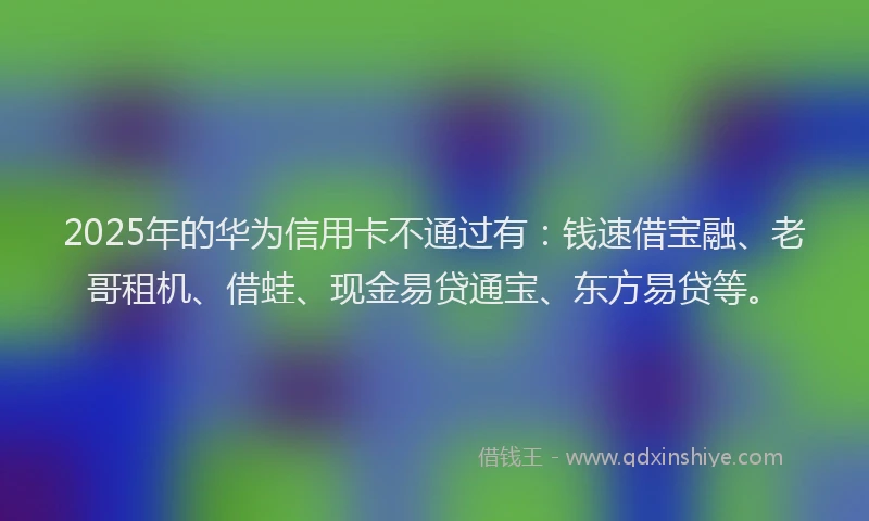 2025年的华为信用卡不通过有：钱速借宝融、老哥租机、借蛙、现金易贷通宝、东方易贷等。