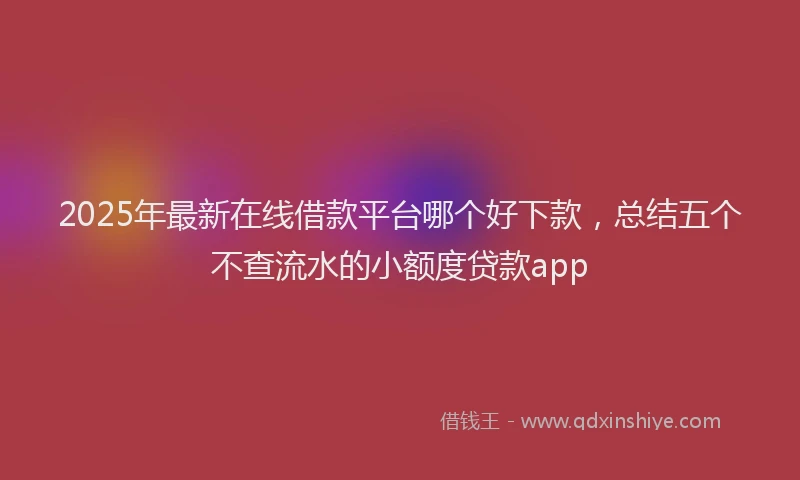 2025年最新在线借款平台哪个好下款，总结五个不查流水的小额度贷款app