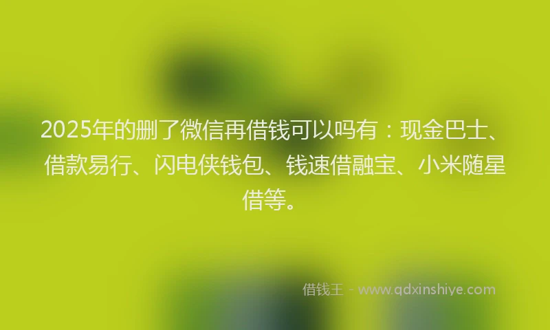 2025年的删了微信再借钱可以吗有：现金巴士、借款易行、闪电侠钱包、钱速借融宝、小米随星借等。