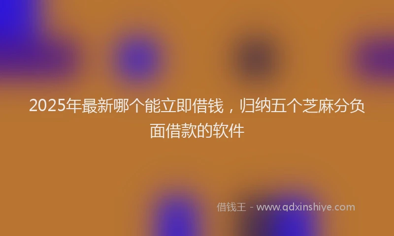 2025年最新哪个能立即借钱，归纳五个芝麻分负面借款的软件
