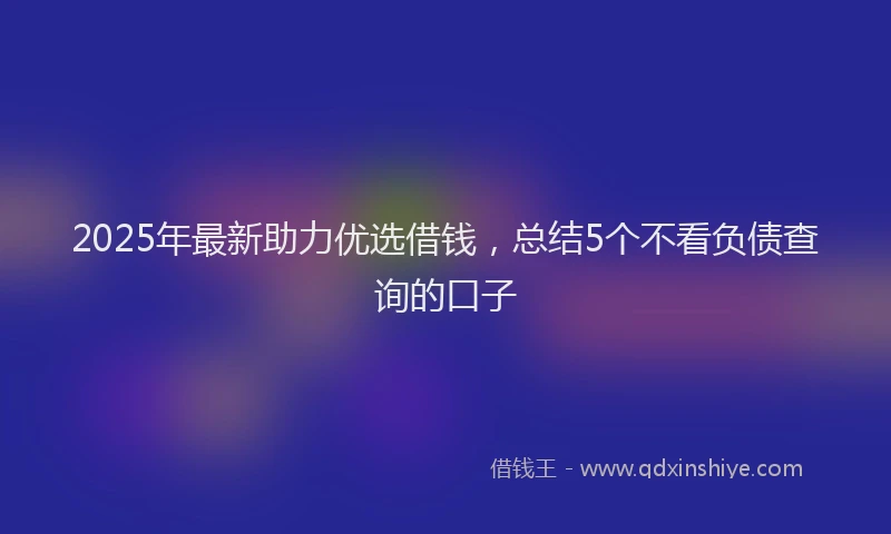 2025年最新助力优选借钱，总结5个不看负债查询的口子