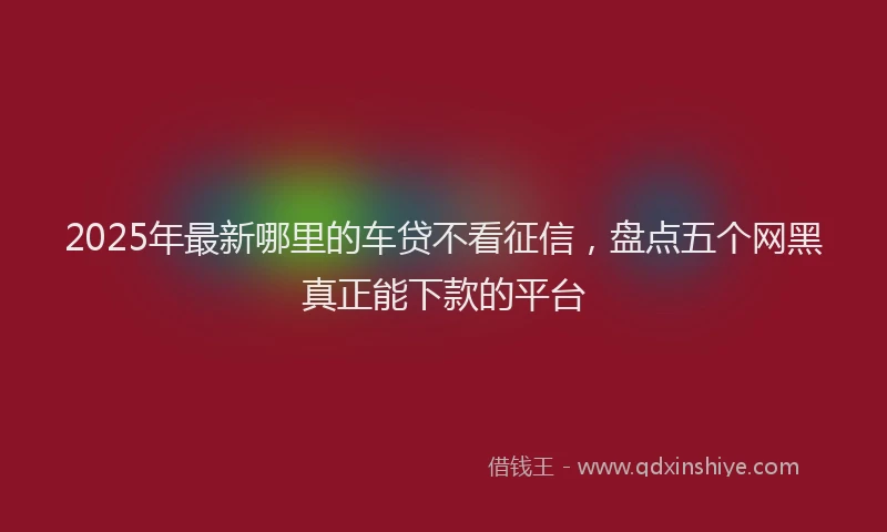2025年最新哪里的车贷不看征信，盘点五个网黑真正能下款的平台