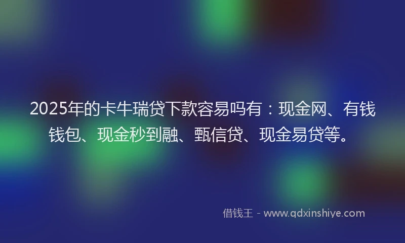 2025年的卡牛瑞贷下款容易吗有：现金网、有钱钱包、现金秒到融、甄信贷、现金易贷等。