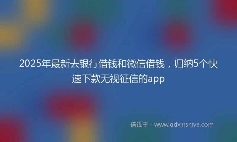 2025年最新去银行借钱和微信借钱，归纳5个快速下款无视征信的app