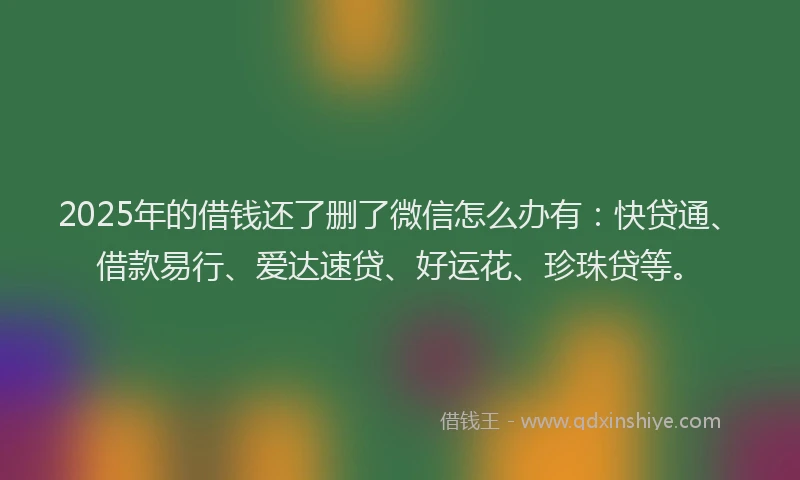 2025年的借钱还了删了微信怎么办有：快贷通、借款易行、爱达速贷、好运花、珍珠贷等。