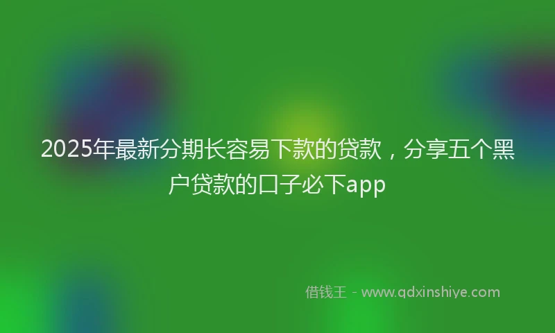 2025年最新分期长容易下款的贷款，分享五个黑户贷款的口子必下app