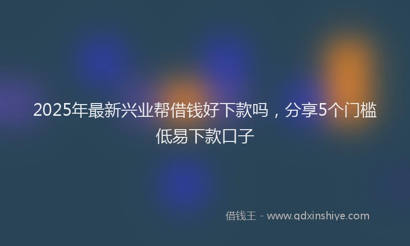 2025年最新兴业帮借钱好下款吗，分享5个门槛低易下款口子
