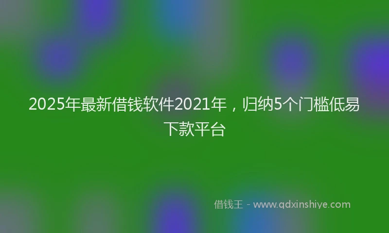 2025年最新借钱软件2021年，归纳5个门槛低易下款平台