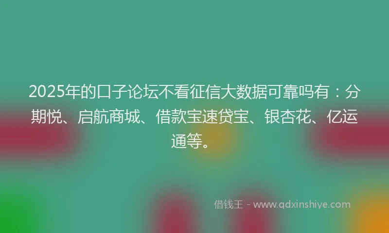 2025年的口子论坛不看征信大数据可靠吗有：分期悦、启航商城、借款宝速贷宝、银杏花、亿运通等。
