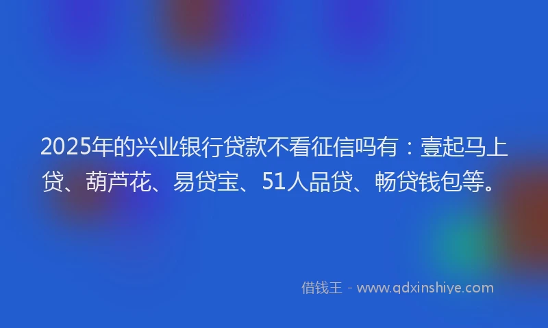 2025年的兴业银行贷款不看征信吗有：壹起马上贷、葫芦花、易贷宝、51人品贷、畅贷钱包等。