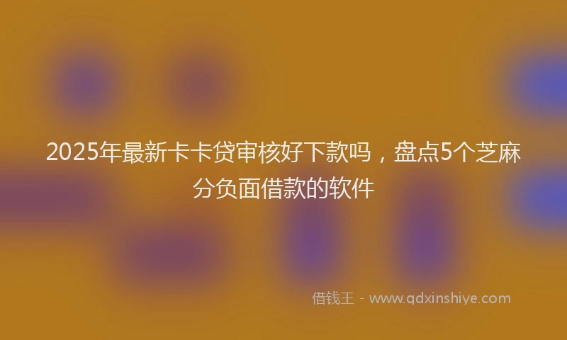 2025年最新卡卡贷审核好下款吗，盘点5个芝麻分负面借款的软件