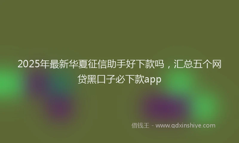 2025年最新华夏征信助手好下款吗，汇总五个网贷黑口子必下款app