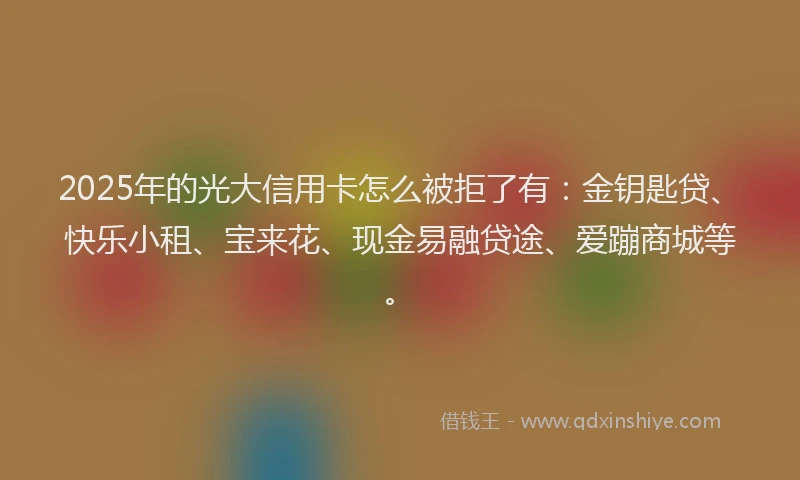 2025年的光大信用卡怎么被拒了有：金钥匙贷、快乐小租、宝来花、现金易融贷途、爱蹦商城等。