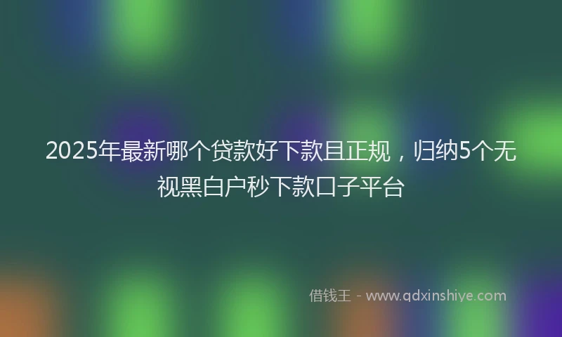 2025年最新哪个贷款好下款且正规，归纳5个无视黑白户秒下款口子平台