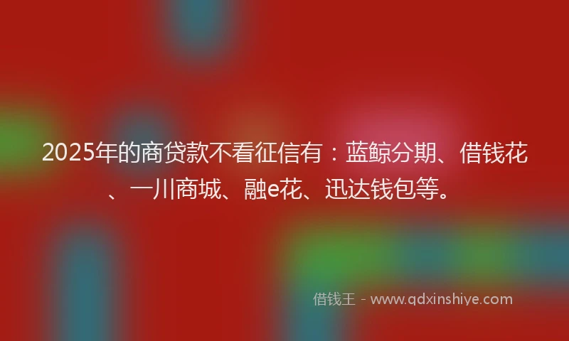 2025年的商贷款不看征信有：蓝鲸分期、借钱花、一川商城、融e花、迅达钱包等。