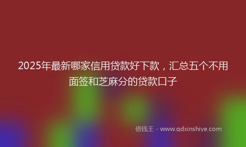 2025年最新哪家信用贷款好下款，汇总五个不用面签和芝麻分的贷款口子