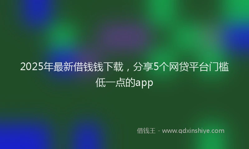 2025年最新借钱钱下载，分享5个网贷平台门槛低一点的app