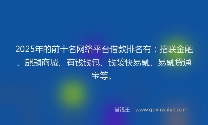 2025年的前十名网络平台借款排名有：招联金融、麒麟商城、有钱钱包、钱袋快易融、易融贷通宝等。