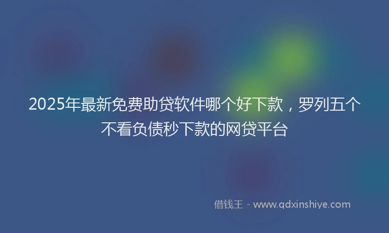 2025年最新免费助贷软件哪个好下款，罗列五个不看负债秒下款的网贷平台