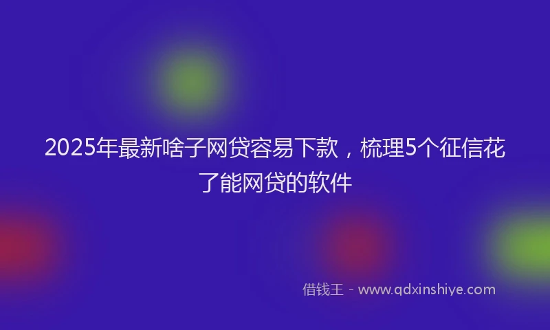 2025年最新啥子网贷容易下款，梳理5个征信花了能网贷的软件