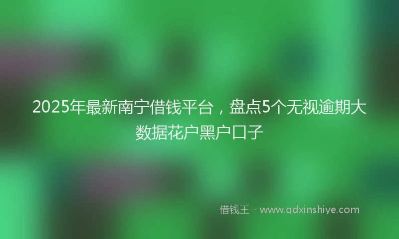 2025年最新南宁借钱平台，盘点5个无视逾期大数据花户黑户口子