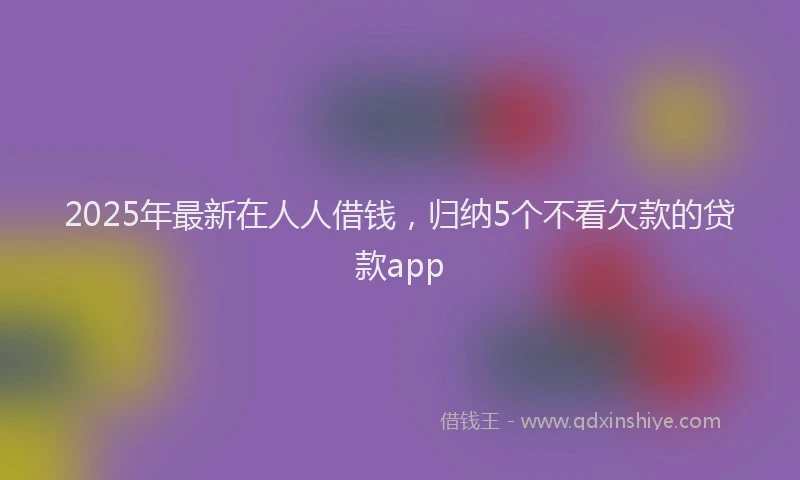 2025年最新在人人借钱，归纳5个不看欠款的贷款app