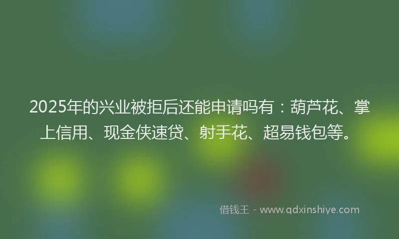 2025年的兴业被拒后还能申请吗有：葫芦花、掌上信用、现金侠速贷、射手花、超易钱包等。