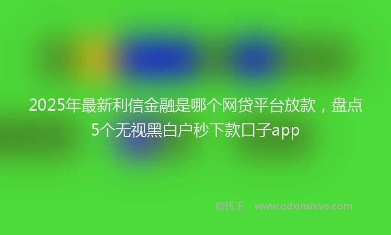 2025年最新利信金融是哪个网贷平台放款，盘点5个无视黑白户秒下款口子app