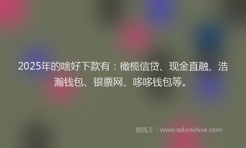 2025年的啥好下款有：橄榄信贷、现金直融、浩瀚钱包、银票网、哆哆钱包等。