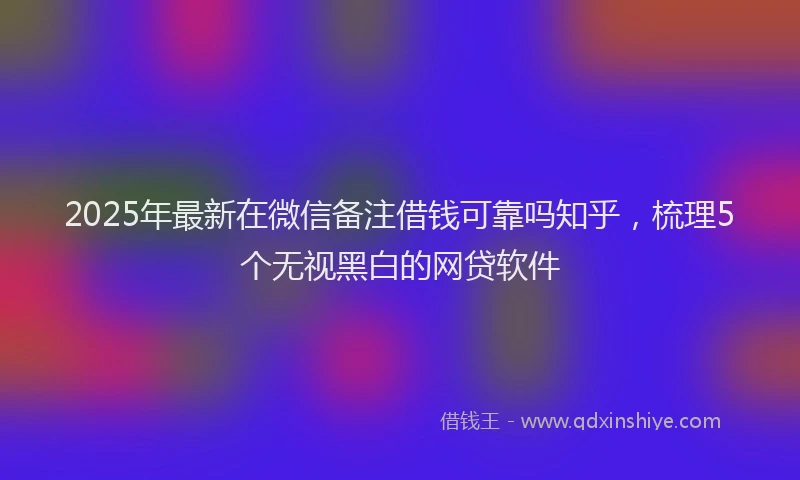 2025年最新在微信备注借钱可靠吗知乎，梳理5个无视黑白的网贷软件