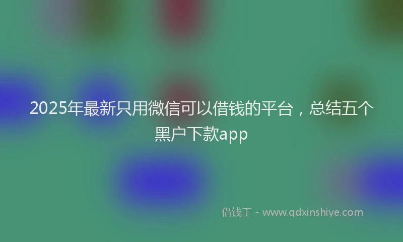 2025年最新只用微信可以借钱的平台，总结五个黑户下款app