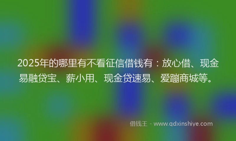 2025年的哪里有不看征信借钱有：放心借、现金易融贷宝、薪小用、现金贷速易、爱蹦商城等。